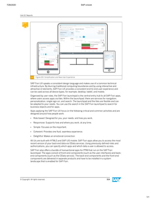 7/26/2020 SAP e-book
1/1
Figure 155: Simpliﬁcation and New User Experience
SAP Fiori UX speaks a consistent design language and makes use of a common technical
infrastructure. By blurring traditional computing boundaries and by using interactive and
attractive UI elements, SAP Fiori UX provides a consistent end-to-end user experience and
can be used across all device types, for example, desktop, tablet, and mobile.
Organized by user roles, the SAP Fiori launchpad is the central entry hub to all SAP Fiori apps,
where users access apps via tiles. Within the launchpad, there are services for navigation,
personalization, single sign-on, and search. The launchpad and the tiles are ﬂexible and can
be adapted to your needs. You can use the search in the SAP Fiori launchpad to search for
business objects and for apps.
Apps applying the SAP Fiori UX focus on the following critical and common activities and are
designed around how people work:
● Role-based: Designed for you, your needs, and how you work.
● Responsive: Supports how and where you work, at any time.
● Simple: Focuses on the important.
● Coherent: Provides one ﬂuid, seamless experience.
● Delightful: Makes an emotional connection
All UIs are built with HTML5 and SAP UI5 mobile. SAP Fiori apps allow you to access the most
recent version of your back end data via OData services. Using previously deﬁned roles and
authorizations, you can specify which apps and which data a user is allowed to access.
SAP Fiori also oﬀers a bundle of transactional apps for PPM that run on the SAP Fiori
launchpad. The apps consist of front-end components (such as the user interfaces) and back-
end components (such as the OData service). The back-end components and the front-end
components are delivered in separate products and have to be installed in a system
landscape that is enabled for SAP Fiori.
Unit 10: Reports
© Copyright. All rights reserved. 304
 