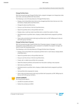 7/26/2020 SAP e-book
1/1
Change Portfolio Items
With the transactional app Change Portfolio Items, program managers can change basic data,
post notes, and view portfolio item documents.
The following is a list of the key features of Change Portfolio Items:
● Display a list of all portfolio items that can be changed (portfolio items that are not in the
end status); display data of portfolio items.
● Change the data of portfolio items.
● Group or sort the entries in the list of portfolio items.
● Search for portfolio items in the portfolio items list.
● Display notes or add new notes to portfolio items; contact the creators of notes.
● Add attachments to portfolio items; display or delete attachments assigned to portfolio
items.
● Share notes and attachments referring to portfolio items via SAP JAM groups to discuss
with other group members.
Change Portfolio Items Proposals
With the transactional app Create Portfolio Item Proposals program managers can create
proposals for new portfolio items. Once a proposal is completed, the program manager can
send it to start the reviewing process.
The following is a list of the key features of Change Portfolio Items Proposals:
● Display a list of all portfolio item proposals (portfolio items in start status); display details
of portfolio items.
● Search for portfolio items in the portfolio items list.
● Group or sort the entries in the list of portfolio items.
● Create, edit, or delete new portfolio item proposals.
● Select the relevant portfolios and buckets from lists when creating a new proposal.
● Add notes to portfolio items.
● Add attachments to portfolio items; display or delete attachments assigned to portfolio
items.
● Send portfolio item proposals for review.
● Share notes and attachments referring to portfolio item proposals via SAP JAM groups to
discuss with other group members.
LESSON SUMMARY
You should now be able to:
● Use BCV for buckets and items
● Outline the architecture of BCV
Lesson: Reporting Based on Business Context Viewer (BCV)
© Copyright. All rights reserved. 305
 