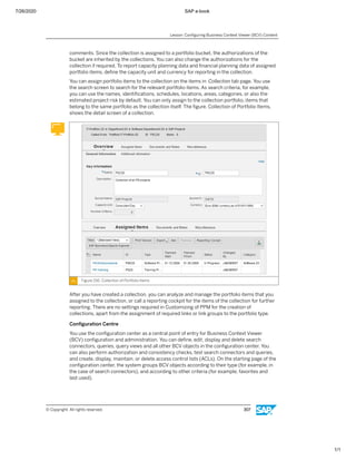 7/26/2020 SAP e-book
1/1
comments. Since the collection is assigned to a portfolio bucket, the authorizations of the
bucket are inherited by the collections. You can also change the authorizations for the
collection if required. To report capacity planning data and ﬁnancial planning data of assigned
portfolio items, deﬁne the capacity unit and currency for reporting in the collection.
You can assign portfolio items to the collection on the items in Collection tab page. You use
the search screen to search for the relevant portfolio items. As search criteria, for example,
you can use the names, identiﬁcations, schedules, locations, areas, categories, or also the
estimated project risk by default. You can only assign to the collection portfolio, items that
belong to the same portfolio as the collection itself. The ﬁgure, Collection of Portfolio Items,
shows the detail screen of a collection.
Figure 156: Collection of Portfolio Items
After you have created a collection, you can analyze and manage the portfolio items that you
assigned to the collection, or call a reporting cockpit for the items of the collection for further
reporting. There are no settings required in Customizing of PPM for the creation of
collections, apart from the assignment of required links or link groups to the portfolio type.
Conﬁguration Centre
You use the conﬁguration center as a central point of entry for Business Context Viewer
(BCV) conﬁguration and administration. You can deﬁne, edit, display and delete search
connectors, queries, query views and all other BCV objects in the conﬁguration center. You
can also perform authorization and consistency checks, test search connectors and queries,
and create, display, maintain, or delete access control lists (ACLs). On the starting page of the
conﬁguration center, the system groups BCV objects according to their type (for example, in
the case of search connectors), and according to other criteria (for example, favorites and
last used).
Lesson: Conﬁguring Business Context Viewer (BCV) Content
© Copyright. All rights reserved. 307
 