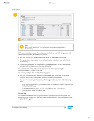 7/26/2020 SAP e-book
1/1
Figure 157: Conﬁguration Center
Hint:
Some of the functions of the conﬁguration center are also available in
Customizing.
SAP recommends that you use the conﬁguration center for all your BCV conﬁguration and
administration activities, for the following reasons:
● Not all of the functions of the conﬁguration center are available in Customizing.
● The system locks all settings of the same type for other users if one user edits them in
Customizing.
● Customizing is intended for administrators and advanced users to check and maintain
settings, build own business conﬁguration (BC) sets.
You can access the conﬁguration center from your user menu by accessing the
corresponding entry in the BCV user role.
You can only conﬁgure BCV when the following applies:
● You have activated the FND, Business Context Viewer Main Application /BCV/MAIN
business function, and any business functions that are its prerequisites.
● You have the necessary authorizations, which are granted to you in one of the following
ways:
- In the Role Maintenance (PFCG) transaction, you are assigned to the BCV Administrator
(SAP_BCV_ADMIN) role.
- On the SAP NetWeaver Portal, you are assigned to the BCV Administrator
(com.sap.pct.bs_fnd.BCV_ADMIN) role.
Context Key
You use the context key to specify a combination of application and business object. This
distinguishes the conﬁguration of BCV in your application from any other conﬁgurations that
might exist in the system.
Unit 10: Reports
© Copyright. All rights reserved. 308
 