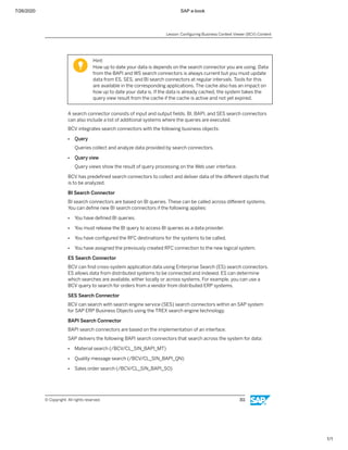 7/26/2020 SAP e-book
1/1
Hint:
How up to date your data is depends on the search connector you are using. Data
from the BAPI and WS search connectors is always current but you must update
data from ES, SES, and BI search connectors at regular intervals. Tools for this
are available in the corresponding applications. The cache also has an impact on
how up to date your data is. If the data is already cached, the system takes the
query view result from the cache if the cache is active and not yet expired.
A search connector consists of input and output ﬁelds. BI, BAPI, and SES search connectors
can also include a list of additional systems where the queries are executed.
BCV integrates search connectors with the following business objects:
● Query
Queries collect and analyze data provided by search connectors.
● Query view
Query views show the result of query processing on the Web user interface.
BCV has predeﬁned search connectors to collect and deliver data of the diﬀerent objects that
is to be analyzed.
BI Search Connector
BI search connectors are based on BI queries. These can be called across diﬀerent systems.
You can deﬁne new BI search connectors if the following applies:
● You have deﬁned BI queries.
● You must release the BI query to access BI queries as a data provider.
● You have conﬁgured the RFC destinations for the systems to be called.
● You have assigned the previously created RFC connection to the new logical system.
ES Search Connector
BCV can ﬁnd cross-system application data using Enterprise Search (ES) search connectors.
ES allows data from distributed systems to be connected and indexed. ES can determine
which searches are available, either locally or across systems. For example, you can use a
BCV query to search for orders from a vendor from distributed ERP systems.
SES Search Connector
BCV can search with search engine service (SES) search connectors within an SAP system
for SAP ERP Business Objects using the TREX search engine technology.
BAPI Search Connector
BAPI search connectors are based on the implementation of an interface.
SAP delivers the following BAPI search connectors that search across the system for data:
● Material search (/BCV/CL_SIN_BAPI_MT)
● Quality message search (/BCV/CL_SIN_BAPI_QN)
● Sales order search (/BCV/CL_SIN_BAPI_SO)
Lesson: Conﬁguring Business Context Viewer (BCV) Content
© Copyright. All rights reserved. 311
 