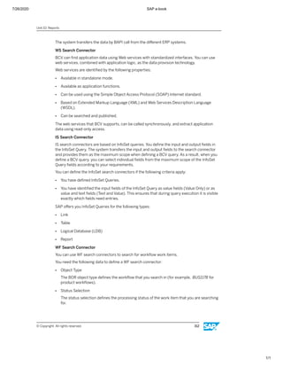 7/26/2020 SAP e-book
1/1
The system transfers the data by BAPI call from the diﬀerent ERP systems.
WS Search Connector
BCV can ﬁnd application data using Web services with standardized interfaces. You can use
web services, combined with application logic, as the data provision technology.
Web services are identiﬁed by the following properties:
● Available in standalone mode.
● Available as application functions.
● Can be used using the Simple Object Access Protocol (SOAP) Internet standard.
● Based on Extended Markup Language (XML) and Web Services Description Language
(WSDL).
● Can be searched and published.
The web services that BCV supports, can be called synchronously, and extract application
data using read-only access.
IS Search Connector
IS search connectors are based on InfoSet queries. You deﬁne the input and output ﬁelds in
the InfoSet Query. The system transfers the input and output ﬁelds to the search connector
and provides them as the maximum scope when deﬁning a BCV query. As a result, when you
deﬁne a BCV query, you can select individual ﬁelds from the maximum scope of the InfoSet
Query ﬁelds according to your requirements.
You can deﬁne the InfoSet search connectors if the following criteria apply:
● You have deﬁned InfoSet Queries.
● You have identiﬁed the input ﬁelds of the InfoSet Query as value ﬁelds (Value Only) or as
value and text ﬁelds (Text and Value). This ensures that during query execution it is visible
exactly which ﬁelds need entries.
SAP oﬀers you InfoSet Queries for the following types:
● Link
● Table
● Logical Database (LDB)
● Report
WF Search Connector
You can use WF search connectors to search for workﬂow work items.
You need the following data to deﬁne a WF search connector:
● Object Type
The BOR object type deﬁnes the workﬂow that you search in (for example, BUS1178 for
product workﬂows).
● Status Selection
The status selection deﬁnes the processing status of the work item that you are searching
for.
Unit 10: Reports
© Copyright. All rights reserved. 312
 