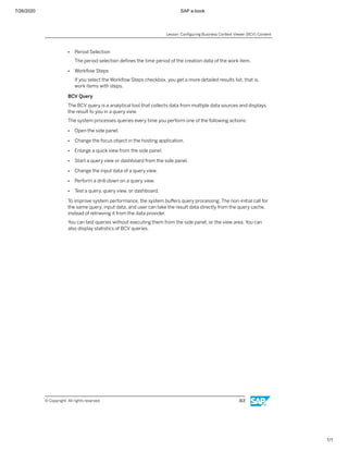 7/26/2020 SAP e-book
1/1
● Period Selection
The period selection deﬁnes the time period of the creation data of the work item.
● Workﬂow Steps
If you select the Workﬂow Steps checkbox, you get a more detailed results list, that is,
work items with steps.
BCV Query
The BCV query is a analytical tool that collects data from multiple data sources and displays
the result to you in a query view.
The system processes queries every time you perform one of the following actions:
● Open the side panel.
● Change the focus object in the hosting application.
● Enlarge a quick view from the side panel.
● Start a query view or dashboard from the side panel.
● Change the input data of a query view.
● Perform a drill-down on a query view.
● Test a query, query view, or dashboard.
To improve system performance, the system buﬀers query processing. The non-initial call for
the same query, input data, and user can take the result data directly from the query cache,
instead of retrieving it from the data provider.
You can test queries without executing them from the side panel, or the view area. You can
also display statistics of BCV queries.
Lesson: Conﬁguring Business Context Viewer (BCV) Content
© Copyright. All rights reserved. 313
 