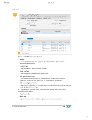 7/26/2020 SAP e-book
1/1
Figure 159: Query
A query has the following logical structure:
● Header
It contains information to identify a query (ID and description). It also contains
administrative information.
● Input interface
It speciﬁes the input ﬁelds required by the query.
● Result interface
It speciﬁes the result ﬁelds provided by the query.
● Data selection description
It speciﬁes the data records that the system retrieves, and the search connector
(depending on the given ﬁeld values) that the system uses to retrieve them.
● Data processing description
It speciﬁes how the system ﬁlls the result ﬁelds from the retrieved data records (including
grouping, aggregation, sorting).
BCV has predeﬁned queries to collect and analyze data. It integrates queries with the
following business objects:
● Search connector
● Query view
A query view displays the result of query processing on the user interface.
Unit 10: Reports
© Copyright. All rights reserved. 314
 