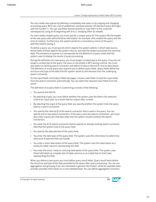 7/26/2020 SAP e-book
1/1
You can create new queries by deﬁning a completely new query or by copying and changing
an existing query. BCV has a set of predeﬁned, standard queries. All standard query IDs begin
with the number '1'. You can use these queries directly or copy them to the customer
namespace by using an ID beginning with A to Z, changing them as needed.
For each newly created query, you must specify a unique query ID. The system ﬁlls the header
of the new query with administrative information, for example, who created the query and the
time of creation. Furthermore, the system performs a consistency check of the query
deﬁnition before saving it.
To deﬁne a query, you must specify which objects the system selects in which data source,
which ﬁelds of these objects the system returns, and how the system processes the returned
data. The existence of queries is a prerequisite for the deﬁnition of query views that the
system uses to display the results of query processing.
During the deﬁnition of a new query, you must assign a context key to the query. If you do not
assign a context key to the query, the query is not visible in BCV during runtime. You must
also select an existing search connector and deﬁne its query-internal ID, and its description.
The deﬁnition of a new query also requires you to deﬁne query ﬁelds. Query ﬁelds deﬁne the
structure and type of the data that the system sends to and receives from the underlying
search connector.
On the Input Fields and Output Fields tab pages, choose Load Fields to load the input ﬁelds
from the search connector automatically. You can select the required input ﬁelds from the
result.
The deﬁnition of a query ﬁeld in Customizing consists of the following:
● You specify the ﬁeld ID.
● By selecting a type, you must deﬁne whether the system uses the ﬁeld in the selection
criteria for input data, as a result ﬁeld for output data, or both.
● By selecting the origin of the query ﬁeld, you specify whether the system links the query
ﬁeld to a search connector.
● You specify the internal ID of the search connector that is used in the query. You can
specify one or two search connectors. If the query uses two search connectors, you must
also enter a query join that describes how the system should combine the search
connectors.
● You enter the ID of search connector ﬁeld to specify an already existing search connector
ﬁeld that the system links to the query ﬁeld.
● You specify the data element of the query ﬁeld.
● You enter the data type of the query ﬁeld. The system uses this information to determine
what kind of data the ﬁeld can handle.
● You enter a short description of the query ﬁeld. The system uses this description as a
tooltip for table columns representing this ﬁeld.
● You enter the short, medium, and long ﬁeld labels of the query ﬁeld. The system uses
these ﬁeld labels as a header text of table columns or as a label text of chart axes
representing this ﬁeld.
When you deﬁne a new query you must deﬁne query result ﬁelds. Query result ﬁelds deﬁne
the structure and type of the data provided by the query after query processing. You can use
aggregation and grouping if you are interested in general information, while the available data
provider provides information on a more detailed level. You can deﬁne aggregation functions
Lesson: Conﬁguring Business Context Viewer (BCV) Content
© Copyright. All rights reserved. 315
 