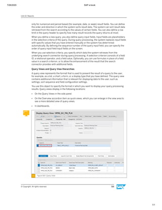 7/26/2020 SAP e-book
1/1
only for numerical and period-based (for example, date, or week) result ﬁelds. You can deﬁne
the order and direction in which the system sorts result data. The system can sort result data
retrieved from the search according to the values of certain ﬁelds. You can also deﬁne a row
limit in the query header to specify how many result records the query returns at most.
When you deﬁne a new query, you also deﬁne query input ﬁelds. Input ﬁelds are placeholders
in the selection criteria of the query. During query processing, the system replaces input ﬁelds
with speciﬁc values that you have entered manually or the system has determined
automatically. By deﬁning the sequence number of the query input ﬁeld, you can specify the
order of query input ﬁeld input ﬁelds on the screen.
When you use selection criteria, you specify which data the system retrieves from the
underlying search connector during query processing. A selection criterion consists of a ﬁeld
ID, a relational operator, and a ﬁeld value. Optionally, you can use formulas in place of a ﬁeld
value in a search criterion, or to allow the enhancement of the result that the search
connector provides with additional ﬁelds.
Query Views and Query View Hierarchies
A query view represents the format that is used to present the result of a query to the user,
for example, as a list, a chart, a form, or a display type that you have deﬁned. The query view
contains additional information that is relevant for displaying data to the user, such as
settings, sort sequence and ﬁeld conﬁguration settings.
You use this object to specify the format in which you want to display your query processing
results. Query views display in the following locations:
● On the Query Views in the side panel.
● On the Overview accordion item as quick views, which you can enlarge in the view area to
see a more detailed view of query views.
● In dashboards.
Figure 160: Query View
Unit 10: Reports
© Copyright. All rights reserved. 316
 