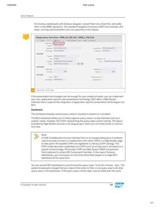 7/26/2020 SAP e-book
1/1
the Xcelsius dashboards with Xcelsius designer, convert them into a ﬂash ﬁle, and buﬀer
them in the MIME repository. The standard navigation functions of BCV (for example, drill-
down, printing, personalization) are not supported in this display.
Figure 161: Chart Type
If the presentation technologies are not enough for your analytical needs, you can implement
your own, application-speciﬁc new presentation technology. BCV oﬀers a Web Dynpro
interface which supports the integration of application-speciﬁc presentation technologies into
BCV.
Dashboard
The dashboard displays several query views to visualize a situation or a problem.
The BCV dashboard allows you to freely organize query views in a way that best suits your
analytic needs. However, the CHIPs representing the query views cannot overlap. The layout
provided by Page Builder assumes a rectangular grid, which you can freely divide in columns
and rows.
Note:
A CHIP (Collaborative Human Interface Part) is an encapsulated piece of software
used to provide functions in collaboration with other CHIPs in a Page Builder page
or side panel. All available CHIPs are registered in a library (CHIP catalog). The
CHIP model describes capabilities of a CHIP (such as wiring) and is not based on a
speciﬁc UI technology. Technically, CHIPs are Web Dynpro ABAP components
that implement a certain WD Component Interface. In the case of Xcelsius
dashboards, you must place no more than three ﬂash players in a single BCV
dashboard at the same time.
You can use the BCV dashboard to synchronize the query views. To do this, choose Sync. The
system broadcasts changes that you make to the sorter or ﬁlter in one query view to all other
query views in the dashboard. If the query views contain data, such as ﬁelds with the same
Unit 10: Reports
© Copyright. All rights reserved. 318
 