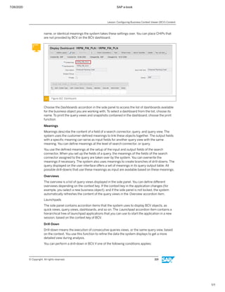 7/26/2020 SAP e-book
1/1
name, or identical meanings the system takes these settings over. You can place CHIPs that
are not provided by BCV on the BCV dashboard.
Figure 162: Dashboard
Choose the Dashboards accordion in the side panel to access the list of dashboards available
for the business object you are working with, To select a dashboard from the list, choose its
name. To print the query views and snapshots contained in the dashboard, choose the print
function.
Meanings
Meanings describe the content of a ﬁeld of a search connector, query, and query view. The
system uses the customer-deﬁned meanings to link these objects together. The output ﬁelds
with a speciﬁc meaning can serve as input ﬁelds for another query view with the same
meaning. You can deﬁne meanings at the level of search connector, or query.
You use the deﬁned meanings at the setup of the input and output ﬁelds of the search
connector. When you set up the ﬁelds of a query, the meanings of the ﬁelds of the search
connector assigned to the query are taken over by the system. You can overwrite the
meanings if necessary. The system also uses meanings to create branches of drill-downs. The
query displayed on the user interface oﬀers a set of meanings in its query output table. All
possible drill-downs that use these meanings as input are available based on these meanings.
Overviews
The overview is a list of query views displayed in the side panel. You can deﬁne diﬀerent
overviews depending on the context key. If the context key in the application changes (for
example, you select a new business object), and if the side panel is not locked, the system
automatically refreshes the content of the query views in the Overview accordion item.
Launchpads
The side panel contains accordion items that the system uses to display BCV objects, as
quick views, query views, dashboards, and so on. The Launchpad accordion item contains a
hierarchical tree of launchpad applications that you can use to start the application in a new
session, based on the context key of BCV.
Drill-Down
Drill-down means the execution of consecutive queries views, or the same query view, based
on the context. You use this function to reﬁne the data the system displays to get a more
detailed view during analysis.
You can perform a drill-down in BCV if one of the following conditions applies:
Lesson: Conﬁguring Business Context Viewer (BCV) Content
© Copyright. All rights reserved. 319
 