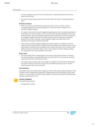 7/26/2020 SAP e-book
1/1
● You have enlarged a quick view from the side panel, or executed a query view from the
query view hierarchy.
● The queries whose query views you want to drill-down into have a meaning assigned to
them.
Drill-Down Features
● When you choose an existing link (may also be a point or bar in a chart), and the
corresponding ﬁeld has a meaning assigned to it, then the system displays a list of
available navigation targets.
● The system retrieves the relevant navigation targets (query views, launchpad applications)
according to the set of meanings, which consists of the meanings available up to the time
of the drill-down, and the meanings transferred with the drill-down. For the ﬁrst drill-down
the navigation targets represent the context transferred by the application using BCV,
along with the chosen meaning. A valid navigation target has at least each of the
transferred meanings as selection parameter.
● If you select one of the navigation targets the system displays in a dialog box, then the
system calls the target with the transferred set of meanings and its actual content. If more
input ﬁelds are necessary than provided by the transfer, the system tries to retrieve these
ﬁelds from previous drill-down steps. If this is not enough, the system displays a dialog
box, asking you to ﬁll in the mandatory input ﬁelds.
Query Views
● The output ﬁelds of the underlying query can serve as post selection ﬁlters. To achieve
this, you must deﬁne an appropriate query input ﬁeld, and link it to the search connector
output ﬁeld by means of a selection criteria.
● The system adds a breadcrumb in the header for navigation and orientation. Additionally,
the system provides a hierarchy of query view drill-downs executed so far, in the Drill-
Downs accordion item of the side panel.
Personalization
The system memorizes nearly every change you make in BCV as personalized settings. These
changes include, reorganizing dashboards, changing table and chart settings in query views,
and so on. In query views, the system administrator can specify if the system should save the
settings as personalized or not.
LESSON SUMMARY
You should now be able to:
● Conﬁgure BCV content
Unit 10: Reports
© Copyright. All rights reserved. 320
 