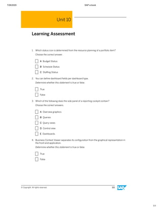 7/26/2020 SAP e-book
1/1
Unit 10
Learning Assessment
1. Which status icon is determined from the resource planning of a portfolio item?
Choose the correct answer.
X A Budget Status
X B Schedule Status
X C Staﬃng Status
2. You can deﬁne dashboard ﬁelds per dashboard type.
Determine whether this statement is true or false.
X True
X False
3. Which of the following does the side panel of a reporting cockpit contain?
Choose the correct answers.
X A Overview graphics
X B Queries
X C Query views
X D Control view
X E Dashboards
4. Business Context Viewer separates its conﬁguration from the graphical representation in
the front-end application.
Determine whether this statement is true or false.
X True
X False
© Copyright. All rights reserved. 321
 