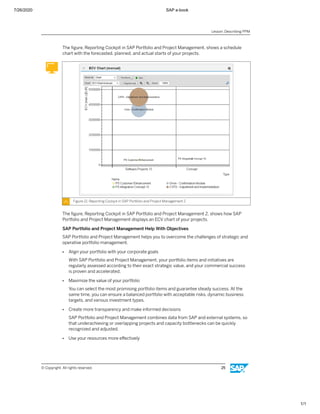 7/26/2020 SAP e-book
1/1
The ﬁgure, Reporting Cockpit in SAP Portfolio and Project Management, shows a schedule
chart with the forecasted, planned, and actual starts of your projects.
Figure 21: Reporting Cockpit in SAP Portfolio and Project Management 2
The ﬁgure, Reporting Cockpit in SAP Portfolio and Project Management 2, shows how SAP
Portfolio and Project Management displays an ECV chart of your projects.
SAP Portfolio and Project Management Help With Objectives
SAP Portfolio and Project Management helps you to overcome the challenges of strategic and
operative portfolio management.
● Align your portfolio with your corporate goals
With SAP Portfolio and Project Management, your portfolio items and initiatives are
regularly assessed according to their exact strategic value, and your commercial success
is proven and accelerated.
● Maximize the value of your portfolio
You can select the most promising portfolio items and guarantee steady success. At the
same time, you can ensure a balanced portfolio with acceptable risks, dynamic business
targets, and various investment types.
● Create more transparency and make informed decisions
SAP Portfolio and Project Management combines data from SAP and external systems, so
that underachieving or overlapping projects and capacity bottlenecks can be quickly
recognized and adjusted.
● Use your resources more eﬀectively
Lesson: Describing PPM
© Copyright. All rights reserved. 25
 