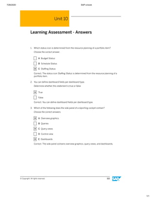 7/26/2020 SAP e-book
1/1
Unit 10
Learning Assessment - Answers
1. Which status icon is determined from the resource planning of a portfolio item?
Choose the correct answer.
X A Budget Status
X B Schedule Status
X C Staﬃng Status
Correct. The status icon Staﬃng Status is determined from the resource planning of a
portfolio item.
2. You can deﬁne dashboard ﬁelds per dashboard type.
Determine whether this statement is true or false.
X True
X False
Correct. You can deﬁne dashboard ﬁelds per dashboard type.
3. Which of the following does the side panel of a reporting cockpit contain?
Choose the correct answers.
X A Overview graphics
X B Queries
X C Query views
X D Control view
X E Dashboards
Correct. The side panel contains overview graphics, query views, and dashboards.
© Copyright. All rights reserved. 322
 