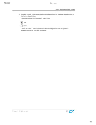7/26/2020 SAP e-book
1/1
4. Business Context Viewer separates its conﬁguration from the graphical representation in
the front-end application.
Determine whether this statement is true or false.
X True
X False
Correct. Business Context Viewer separates its conﬁguration from the graphical
representation in the front-end application.
Unit 10: Learning Assessment - Answers
© Copyright. All rights reserved. 323
 