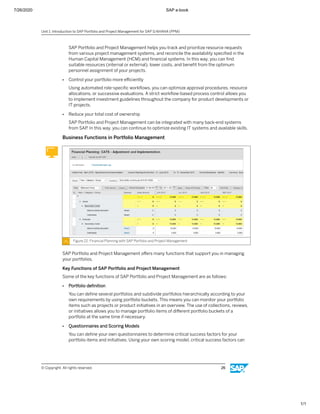 7/26/2020 SAP e-book
1/1
SAP Portfolio and Project Management helps you track and prioritize resource requests
from various project management systems, and reconcile the availability speciﬁed in the
Human Capital Management (HCM) and ﬁnancial systems. In this way, you can ﬁnd
suitable resources (internal or external), lower costs, and beneﬁt from the optimum
personnel assignment of your projects.
● Control your portfolio more eﬃciently
Using automated role-speciﬁc workﬂows, you can optimize approval procedures, resource
allocations, or successive evaluations. A strict workﬂow-based process control allows you
to implement investment guidelines throughout the company for product developments or
IT projects.
● Reduce your total cost of ownership
SAP Portfolio and Project Management can be integrated with many back-end systems
from SAP. In this way, you can continue to optimize existing IT systems and available skills.
Business Functions in Portfolio Management
Figure 22: Financial Planning with SAP Portfolio and Project Management
SAP Portfolio and Project Management oﬀers many functions that support you in managing
your portfolios.
Key Functions of SAP Portfolio and Project Management
Some of the key functions of SAP Portfolio and Project Management are as follows:
● Portfolio deﬁnition
You can deﬁne several portfolios and subdivide portfolios hierarchically according to your
own requirements by using portfolio buckets. This means you can monitor your portfolio
items such as projects or product initiatives in an overview. The use of collections, reviews,
or initiatives allows you to manage portfolio items of diﬀerent portfolio buckets of a
portfolio at the same time if necessary.
● Questionnaires and Scoring Models
You can deﬁne your own questionnaires to determine critical success factors for your
portfolio items and initiatives. Using your own scoring model, critical success factors can
Unit 1: Introduction to SAP Portfolio and Project Management for SAP S/4HANA (PPM)
© Copyright. All rights reserved. 26
 