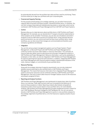 7/26/2020 SAP e-book
1/1
be automatically derived from the portfolio item data and then used for prioritizing. These
functions allow you to align your portfolios with your corporate goals.
● Financial and Capacity Planning
For the purpose of forecasting or for strategic planning, you can enter ﬁnancial and
capacity data at the level of portfolio buckets, individual portfolio items, or initiatives. You
can then compare these data with detailed planning values or actual data, which can be
combined in SAP Portfolio and Project Management from SAP ERP and Project Systems.
● Control
Reviews allow you to make decisions about portfolio items in SAP Portfolio and Project
Management. For example, you can decide which IT projects should be implemented or
which projects can be canceled. If necessary, you can also use simulations and what-if
analyses to discuss alternative scenarios for portfolio items. Using individual decision
points and versions, you can control and trace the ﬂow of your portfolio items. Using
workﬂows, you can also ensure that changes are communicated and therefore, your
company’s guidelines are followed.
● Integration
You can link various project management systems such as Project System, Project
Management, or Microsoft Project with SAP Portfolio and Project Management to
uniformly monitor structural, date-related, or resource information. The uniﬁcation of
resource data also allows resource planning across all project management systems in
SAP Portfolio and Project Management. Resource information, such as the availability of
employees or their skills, can also be integrated in SAP Portfolio and Project Management
for resource planning from personnel administration. In addition, integrating SAP Portfolio
and Project Management with ﬁnancial systems enables a standardized evaluation of the
costs, revenue, budgets, or commitments of your portfolio items.
● Resource Planning
Along with the strategic planning of capacity requirements, you can also implement
detailed resource planning for your portfolio items in SAP Portfolio and Project
Management. This means that resource information from integrated Project Management
systems and human resources can be combined uniformly in SAP Portfolio and Project
Management. Fast entry screens allow resource managers tabular access to the resources
and projects assigned to them.
● Reporting and Analysis Functions
SAP Portfolio and Project Management uses dashboards to display basic data of portfolio
items in an overview. Traﬃc light functions alert you to exceptions and allow you to
examine these exceptions in detail. Reporting cockpits allow tabular and graphical
evaluations of the critical success factors of your portfolio items. For more detailed
analyses, SAP Portfolio and Project Management provides predeﬁned business content for
use in SAP NetWeaver Business Intelligence (SAP NetWeaver BI). You can use queries
directly in SAP Portfolio and Project Management to perform cross-portfolio analyses for
the strategic alignment of portfolio items, or for the ﬁnancial or capacity situation of your
portfolio.
Lesson: Describing PPM
© Copyright. All rights reserved. 27
 