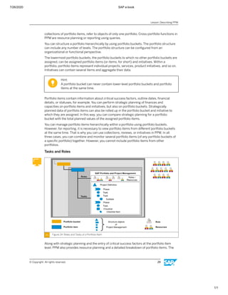7/26/2020 SAP e-book
1/1
collections of portfolio items, refer to objects of only one portfolio. Cross-portfolio functions in
PPM are resource planning or reporting using queries.
You can structure a portfolio hierarchically by using portfolio buckets. The portfolio structure
can include any number of levels. The portfolio structure can be conﬁgured from an
organizational or functional perspective.
The lowermost portfolio buckets, the portfolio buckets to which no other portfolio buckets are
assigned, can be assigned portfolio items (or items, for short) and initiatives. Within a
portfolio, portfolio items represent individual projects, services, product initiatives, and so on.
Initiatives can contain several items and aggregate their data.
Hint:
A portfolio bucket can never contain lower-level portfolio buckets and portfolio
items at the same time.
Portfolio items contain information about critical success factors, outline dates, ﬁnancial
details, or statuses, for example. You can perform strategic planning of ﬁnances and
capacities on portfolio items and initiatives, but also on portfolio buckets. Strategically
planned data of portfolio items can also be rolled up in the portfolio bucket and initiative to
which they are assigned. In this way, you can compare strategic planning for a portfolio
bucket with the total planned values of the assigned portfolio items.
You can manage portfolio items hierarchically within a portfolio using portfolio buckets.
However, for reporting, it is necessary to view portfolio items from diﬀerent portfolio buckets
at the same time. That is why you can use collections, reviews, or initiatives in PPM. In all
three cases, you can combine and monitor several portfolio items (of any portfolio buckets of
a speciﬁc portfolio) together. However, you cannot include portfolio items from other
portfolios.
Tasks and Roles
Figure 24: Roles and Tasks of a Portfolio Item
Along with strategic planning and the entry of critical success factors at the portfolio item
level, PPM also provides resource planning and a detailed breakdown of portfolio items. The
Lesson: Describing PPM
© Copyright. All rights reserved. 29
 