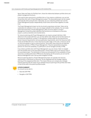 7/26/2020 SAP e-book
1/1
ﬁgure, Roles and Tasks of a Portfolio Item, shows the relationship between portfolio items and
project management functions.
If you want to plan resources for a portfolio item or if you require a subdivision, you can link
the portfolio item with a Project Management project. The associated project can be created
automatically while saving the item. Optionally, you can create the portfolio item and the
Project Management project independently of each other and link them together at a later
time.
The Project Management project can be structured using phases and tasks. Tasks can be
subdivided into subtasks. In turn, you can assign subtasks to the subtasks. You can create
entire task hierarchies in Project Management. Other structure objects in Project
Management include the project deﬁnition that functions as a framework for the entire
project, as well as checklists and checklist items.
For resource planning with Project Management, you require a project deﬁnition. With
reference to the project deﬁnition, you can then deﬁne roles. Roles are formal descriptions of
the resources required for a project. A role deﬁnition contains tasks for the required time
period, resource requirements, and any qualiﬁcation requirements, which the resources fulﬁll.
A role can be ﬁlled with one or more resources at a later stage. In this case, a resource can be
an internal employee or even an external partner. Technically, these resources are depicted
as business partners in PPM or Project Management. They are represented as business
partners for which the availability or qualiﬁcations can be managed centrally in PPM.
If you linked a portfolio item with Project Management, you can choose Tasks to navigate
from the portfolio item to the associated project. Choose Roles to go to the resource view of
the associated project. The distribution of resources and evaluation of the availability of these
resources is usually performed in PPM across all projects. For this purpose, you can use the
Resource Management tab in the top-level navigation of PPM.
Resource planning data for a Project Management project, for example, the resource
requirements or distribution of resources, can be integrated with the strategic capacity
planning of the assigned portfolio item. This means that you can compare your strategic
capacity planning with the values of your detailed resource planning at the portfolio item level,
or even at the level of the parent portfolio bucket.
LESSON SUMMARY
You should now be able to:
● Describe SAP PPM
● Navigate in SAP PPM
Unit 1: Introduction to SAP Portfolio and Project Management for SAP S/4HANA (PPM)
© Copyright. All rights reserved. 30
 