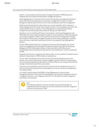 7/26/2020 SAP e-book
1/1
System, or any standalone external project management systems. PPM allows you to
integrate data from projects of these project management systems.
Project Management is a tool that can be used for the operational management of projects
within PPM. Along with project structuring and the management of resources, Project
Management also provides functions such as time scheduling or document management.
Based on the planned work for roles or tasks, you can also calculate costs or revenues in
Project Management and transfer them to internal orders or work breakdown structures. The
implementation phase of projects in Project Management is supported by the status
management and special approval processes for phases and conﬁrmations.
By default, you can link Microsoft Project, Project System, and Project Management with
PPM. Data from these project management systems can be uploaded to PPM to be evaluated
and compared together in PPM, or to be used for central resource management. The data
from projects of these project management systems can be used to adjust data in portfolio
items, and also to create task hierarchies and roles in the assigned Project Management
projects.
Another PPM interface allows you to integrate the resource data required for the central
resource management across all project management systems from SAP Human Capital
Management (SAP HCM) systems. Based on personnel data in SAP HCM, you can
automatically create and update business partners, their qualiﬁcations, and their availability
in PPM.
Along with the structure, scheduling, and resource data, it is also possible to evaluate ﬁnancial
details of linked projects in PPM to obtain an overall picture.
You can make informed decisions about the further processing of these items. For this
purpose, you can also upload costs, revenues, budgets, and commitments of these projects
from accounting (subsequently referred to as FI/CO) to PPM. You can compare them with the
strategic ﬁnancial planning of items and buckets.
These costs also include the costs for the work carried out by the respective resources. To
enter this work and to calculate the corresponding costs, you can use the Cross-Application
Time Sheet (CATS).
For a better understanding of how PPM or Project Management, external project
management systems, FI/CO, and CATS work together, see the ﬁgures, Integration Scenario
1, Integration Scenario 2, and Integration Scenario 3. For the sake of simplicity, integration
with HCM is not mentioned.
Hint:
The following integration scenarios represent only selected examples for
integrated business processes. You can also implement various other integration
scenarios and processes in PPM.
Unit 1: Introduction to SAP Portfolio and Project Management for SAP S/4HANA (PPM)
© Copyright. All rights reserved. 32
 
