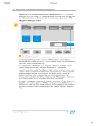 7/26/2020 SAP e-book
1/1
entered in CATS can then be transferred to Project Management and FI/CO. This results in
actual costs on the cost collectors for the work carried out. In turn, the actual work and actual
costs of the cost collector can be transferred to the portfolio item and monitored in PPM.
Integration with Project System
Figure 27: Integration Scenario 2
Operational project management is performed with Project System instead of Project
Management. With the integration of FI/CO, the cost, revenue, budget, and commitment data
from Project System is transferred to PPM.
The sample scenario outlined in the ﬁgure, Integration Scenarios 2, also begins with the
creation, strategic planning, and a ﬁrst review (if applicable) of a portfolio item.
In parallel, a project is created in Project System. You can do this manually, or you can create
a project in Project System from the portfolio item. The project is used in Project System for a
detailed structure, scheduling, and cost planning. You can synchronize attributes and
statuses of the Project System project with the item and item decision points. The
synchronization can be bidirectional. Financial planning data of Project System projects are
also transferred to PPM, and are compared to the strategic ﬁnancial data.
If necessary, the budgeting and execution of the project is performed in Project System once
the portfolio item has been approved in PPM. For example, you can use the time sheet to
enter time data and to post actual costs to the project. By uploading project data to portfolio
item, you can monitor the dates and ﬁnancial details, and therefore, the project progress in
PPM.
Unit 1: Introduction to SAP Portfolio and Project Management for SAP S/4HANA (PPM)
© Copyright. All rights reserved. 34
 