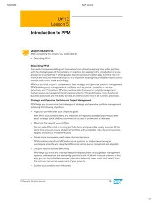 7/26/2020 SAP e-book
1/1
Unit 1
Lesson 5
Introduction to PPM
LESSON OBJECTIVES
After completing this lesson, you will be able to:
● Describing PPM
Describing PPM
Successful companies distinguish themselves from others by aligning their entire portfolio
with the strategic goals of the company. In practice, this applies to the introduction of a new
product or to companies in which project-based business processes play a central role. For
ﬁnance and resource-intensive projects, it is important to recognize proﬁtable projects and to
monitor and control these accordingly.
PPM is a tool that supports companies in their strategic and operative portfolio management.
PPM enables you to manage several portfolios such as product innovations, service
industries, and IT initiatives. PPM can combine data from various project management,
human resources management and ﬁnancial systems. This enables new cross-functional
business processes and the ability to have an extensive overview of all business processes.
Strategic and Operative Portfolio and Project Management
PPM helps you to overcome the challenges of strategic and operative portfolio management
achieving the following objectives:
● Align your portfolio with your corporate goals
With PPM, your portfolio items and initiatives are regularly assessed according to their
exact strategic value, and your commercial success is proven and accelerated.
● Maximize the value of your portfolio
You can select the most promising portfolio items and guarantee steady success. At the
same time, you can ensure a balanced portfolio with acceptable risks, dynamic business
targets, and various investment types.
● Create more transparency and make informed decisions
PPM combines data from SAP and external systems, so that underachieving or
overlapping projects and capacity bottlenecks can be quickly recognized and adjusted.
● Use your resources more eﬀectively
PPM helps you track and prioritize resource requests from various project management
systems, and reconcile the availability speciﬁed in the HCM and ﬁnancial systems. In this
way, you can ﬁnd suitable resources (internal or external), lower costs, and beneﬁt from
the optimum personnel assignment of your projects.
● Control your portfolio more eﬃciently
© Copyright. All rights reserved. 36
 