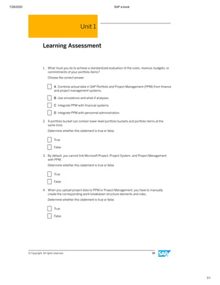 7/26/2020 SAP e-book
1/1
Unit 1
Learning Assessment
1. What must you do to achieve a standardized evaluation of the costs, revenue, budgets, or
commitments of your portfolio items?
Choose the correct answer.
X A Combine actual data in SAP Portfolio and Project Management (PPM) from ﬁnance
and project management systems.
X B Use simulations and what-if analyses.
X C Integrate PPM with ﬁnancial systems.
X D Integrate PPM with personnel administration.
2. A portfolio bucket can contain lower-level portfolio buckets and portfolio items at the
same time.
Determine whether this statement is true or false.
X True
X False
3. By default, you cannot link Microsoft Project, Project System, and Project Management
with PPM.
Determine whether this statement is true or false.
X True
X False
4. When you upload project data to PPM or Project Management, you have to manually
create the corresponding work breakdown structure elements and roles.
Determine whether this statement is true or false.
X True
X False
© Copyright. All rights reserved. 39
 