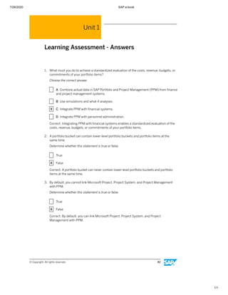 7/26/2020 SAP e-book
1/1
Unit 1
Learning Assessment - Answers
1. What must you do to achieve a standardized evaluation of the costs, revenue, budgets, or
commitments of your portfolio items?
Choose the correct answer.
X A Combine actual data in SAP Portfolio and Project Management (PPM) from ﬁnance
and project management systems.
X B Use simulations and what-if analyses.
X C Integrate PPM with ﬁnancial systems.
X D Integrate PPM with personnel administration.
Correct. Integrating PPM with ﬁnancial systems enables a standardized evaluation of the
costs, revenue, budgets, or commitments of your portfolio items.
2. A portfolio bucket can contain lower-level portfolio buckets and portfolio items at the
same time.
Determine whether this statement is true or false.
X True
X False
Correct. A portfolio bucket can never contain lower-level portfolio buckets and portfolio
items at the same time.
3. By default, you cannot link Microsoft Project, Project System, and Project Management
with PPM.
Determine whether this statement is true or false.
X True
X False
Correct. By default, you can link Microsoft Project, Project System, and Project
Management with PPM.
© Copyright. All rights reserved. 40
 