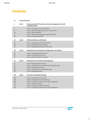 7/26/2020 SAP e-book
1/1
Contents
vii Course Overview
1 Unit 1: Introduction to SAP Portfolio and Project Management for SAP
S/4HANA (PPM)
2 Lesson: Introduction to SAP S/4HANA
9 Lesson: Understanding the SAP User Interface (UI)
23 Lesson: Describing PPM
31 Lesson: Describing Integration Scenarios for PPM
36 Lesson: Introduction to PPM
42 Unit 2: Portfolio Deﬁnition and Buckets
43 Lesson: Managing the Portfolio Deﬁnition
48 Lesson: Managing Portfolio Buckets
52 Lesson: Managing Classiﬁcation Hierarchies
59 Unit 3: Portfolio Items and Initiatives Conﬁguration and Creation
60 Lesson: Conﬁguring Portfolio Items
63 Lesson: Creating Portfolio Items
67 Lesson: Creating Portfolio Initiatives
75 Unit 4: Portfolio Items and Initiatives Management
76 Lesson: Managing Authorizations
81 Lesson: Using Statuses and Workﬂows for Portfolio Items
85 Lesson: Using Decision Points
88 Lesson: Creating Versions of Portfolio Items
90 Lesson: Managing Reviews
98 Unit 5: Financial and Capacity Planning
100 Lesson: Planning Financial Values
106 Lesson: Conﬁguring Financial Planning
109 Lesson: Conﬁguring Financial Planning by Integration
112 Lesson: Planning Capacity
117 Lesson: Conﬁguring Capacity Planning
120 Lesson: Conﬁguring Capacity Planning by Integration
© Copyright. All rights reserved. v
 