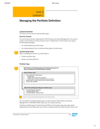 7/26/2020 SAP e-book
1/1
Unit 2
Lesson 1
Managing the Portfolio Deﬁnition
LESSON OVERVIEW
This lesson shows how to create portfolio types.
Business Example
You are the administrator responsible for SAP Portfolio and Project Management. You want to
create a new portfolio for all the projects of your IT department. For this reason you require
the following knowledge:
● An understanding of portfolio types
● An understanding of how to create portfolio types in Customizing
LESSON OBJECTIVES
After completing this lesson, you will be able to:
● Create a portfolio type
● Create a portfolio deﬁnition
Portfolio Type
Figure 29: Customizing Settings Dependent on the Portfolio Type
You must deﬁne a suitable portfolio type in Customizing for SAP Portfolio and Project
Management in S/4HANA (PPM), before you can create a portfolio.
To deﬁne a portfolio type in Customizing for PPM, you ﬁrst assign a key and a description.
Depending on the portfolio type, you can then conﬁgure ﬁelds of portfolio buckets, items, and
© Copyright. All rights reserved. 43
 
