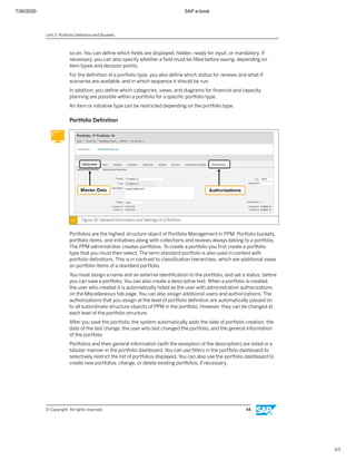 7/26/2020 SAP e-book
1/1
so on. You can deﬁne which ﬁelds are displayed, hidden, ready for input, or mandatory. If
necessary, you can also specify whether a ﬁeld must be ﬁlled before saving, depending on
item types and decision points.
For the deﬁnition of a portfolio type, you also deﬁne which status for reviews and what-if
scenarios are available, and in which sequence it should be run.
In addition, you deﬁne which categories, views, and diagrams for ﬁnancial and capacity
planning are possible within a portfolio for a speciﬁc portfolio type.
An item or initiative type can be restricted depending on the portfolio type.
Portfolio Deﬁnition
Figure 30: General Information and Settings of a Portfolio
Portfolios are the highest structure object of Portfolio Management in PPM. Portfolio buckets,
portfolio items, and initiatives along with collections and reviews always belong to a portfolio.
The PPM administrator creates portfolios. To create a portfolio you ﬁrst create a portfolio
type that you must then select. The term standard portfolio is also used in context with
portfolio deﬁnitions. This is in contrast to classiﬁcation hierarchies, which are additional views
on portfolio items of a standard portfolio.
You must assign a name and an external identiﬁcation to the portfolio, and set a status, before
you can save a portfolio. You can also create a descriptive text. When a portfolio is created,
the user who created it is automatically listed as the user with administration authorizations
on the Miscellaneous tab page. You can also assign additional users and authorizations. The
authorizations that you assign at the level of portfolio deﬁnition are automatically passed on
to all subordinate structure objects of PPM in the portfolio. However, they can be changed at
each level of the portfolio structure.
After you save the portfolio, the system automatically adds the date of portfolio creation, the
date of the last change, the user who last changed the portfolio, and the general information
of the portfolio.
Portfolios and their general information (with the exception of the description) are listed in a
tabular manner in the portfolio dashboard. You can use ﬁlters in the portfolio dashboard to
selectively restrict the list of portfolios displayed. You can also use the portfolio dashboard to
create new portfolios, change, or delete existing portfolios, if necessary.
Unit 2: Portfolio Deﬁnition and Buckets
© Copyright. All rights reserved. 44
 