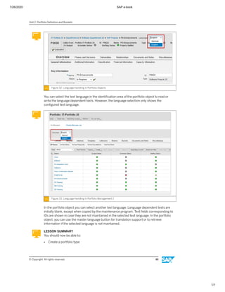 7/26/2020 SAP e-book
1/1
Figure 32: Language Handling In Portfolio Objects
You can select the text language in the identiﬁcation area of the portfolio object to read or
write the language dependent texts. However, the language selection only shows the
conﬁgured text language.
Figure 33: Language Handling In Portfolio Management 2
In the portfolio object you can select another text language. Language dependent texts are
initially blank, except when copied by the maintenance program. Text ﬁelds corresponding to
IDs are shown in case they are not maintained in the selected text language. In the portfolio
object, you can use the master language button for translation support or to retrieve
information if the selected language is not maintained.
LESSON SUMMARY
You should now be able to:
● Create a portfolio type
Unit 2: Portfolio Deﬁnition and Buckets
© Copyright. All rights reserved. 46
 