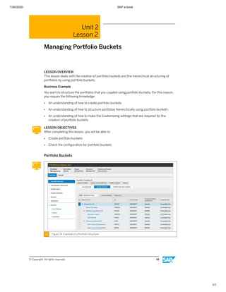 7/26/2020 SAP e-book
1/1
Unit 2
Lesson 2
Managing Portfolio Buckets
LESSON OVERVIEW
This lesson deals with the creation of portfolio buckets and the hierarchical structuring of
portfolios by using portfolio buckets.
Business Example
You want to structure the portfolios that you created using portfolio buckets. For this reason,
you require the following knowledge:
● An understanding of how to create portfolio buckets
● An understanding of how to structure portfolios hierarchically using portfolio buckets
● An understanding of how to make the Customizing settings that are required for the
creation of portfolio buckets
LESSON OBJECTIVES
After completing this lesson, you will be able to:
● Create portfolio buckets
● Check the conﬁguration for portfolio buckets
Portfolio Buckets
Figure 34: Example of a Portfolio Structure
© Copyright. All rights reserved. 48
 
