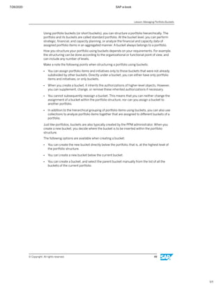 7/26/2020 SAP e-book
1/1
Using portfolio buckets (or short buckets), you can structure a portfolio hierarchically. The
portfolio and its buckets are called standard portfolio. At the bucket level, you can perform
strategic, ﬁnancial, and capacity planning, or analyze the ﬁnancial and capacity data of
assigned portfolio items in an aggregated manner. A bucket always belongs to a portfolio.
How you structure your portfolio using buckets depends on your requirements. For example,
the structuring can be done according to the organizational or functional point of view, and
can include any number of levels.
Make a note the following points when structuring a portfolio using buckets:
● You can assign portfolio items and initiatives only to those buckets that were not already
subdivided by other buckets. Directly under a bucket, you can either have only portfolio
items and initiatives, or only buckets.
● When you create a bucket, it inherits the authorizations of higher-level objects. However,
you can supplement, change, or remove these inherited authorizations if necessary.
● You cannot subsequently reassign a bucket. This means that you can neither change the
assignment of a bucket within the portfolio structure, nor can you assign a bucket to
another portfolio.
● In addition to the hierarchical grouping of portfolio items using buckets, you can also use
collections to analyze portfolio items together that are assigned to diﬀerent buckets of a
portfolio.
Just like portfolios, buckets are also typically created by the PPM administrator. When you
create a new bucket, you decide where the bucket is to be inserted within the portfolio
structure.
The following options are available when creating a bucket:
● You can create the new bucket directly below the portfolio, that is, at the highest level of
the portfolio structure.
● You can create a new bucket below the current bucket.
● You can create a bucket, and select the parent bucket manually from the list of all the
buckets of the current portfolio.
Lesson: Managing Portfolio Buckets
© Copyright. All rights reserved. 49
 