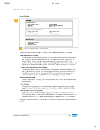 7/26/2020 SAP e-book
1/1
Bucket Details
Figure 35: Tab Pages and Fields of Portfolio Buckets
The data that you enter in a bucket is spread across the following diﬀerent tab pages:
General Information tab page
On the General Information tab page, you must enter a name, the external identiﬁcation,
and the status. Administrative data, such as the creation date or last change date, is
updated by the system when you save the changes. The higher-level object in the
portfolio structure hierarchy, the number of assigned portfolio items and reviews are also
automatically determined by the system. You can also enter a description for a bucket.
Financial and Capacity Information tab page
On the Financial and Capacity Information tab page, all ﬁelds are mandatory ﬁelds. You
use these ﬁelds to control the time period for which ﬁnancial and capacity planning is
possible for a bucket. You can also specify which currency, which capacity unit, and
which period breakdown is used for ﬁnancial and capacity planning by default.
Authorizations tab page
On the Authorizations tab page, you can assign new authorizations or change inherited
authorizations.
Notes tab page
When you enter notes using the Notes tab page of a bucket, notes are automatically
supplemented with information about who entered them and the entry time and date.
Field Service Conﬁguration tab page
On the Field Service Conﬁguration tab page, you can deﬁne which questionnaires or
scoring models are to be available with which ﬁelds of the assigned portfolio items. You
deﬁne in Customizing for PPM the ﬁelds that are to be available here for conﬁguration.
In addition to the data listed in the ﬁgure, you can also plan ﬁnancial and capacity data for a
bucket.
Unit 2: Portfolio Deﬁnition and Buckets
© Copyright. All rights reserved. 50
 