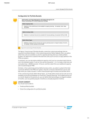 7/26/2020 SAP e-book
1/1
Conﬁguration for Portfolio Buckets
Figure 36: Customizing of Portfolio Buckets
The ﬁgure, Customizing of Portfolio Buckets, shows the customizing settings that are
required for portfolio buckets. In the customizing activity Deﬁne Capacity Units, you deﬁne
which time units are available as units for capacity planning when you create portfolio
buckets. You determine a subset of the total time units (such as hours or days) deﬁned in the
PPM core system.
If necessary, you can also deﬁne additional capacity units (such as consultant days) that are
not in the standard system. To do so, ﬁrst use the transaction CUNI to create a new time unit
(consultant day = 28,800 seconds = 8 hours), and then select this as an additional capacity
unit in Customizing for PPM.
Similarly, in the customizing activity Deﬁne Currency Units, you select a subset of the total
currencies deﬁned in the PPM core system. Only the currencies selected here can be used
later when you create a bucket, or within ﬁnancial planning for buckets and portfolio items.
In the customizing activity Deﬁne Period Types , you ﬁnally deﬁne which period units are to be
available as the period breakdown for ﬁnancial or capacity planning. The smallest period unit
is a month. Based on this period unit, you can deﬁne other period types as integral multiples
of months, such as quarterly (equals 3 months) or annually (equals 12 months).
LESSON SUMMARY
You should now be able to:
● Create portfolio buckets
● Check the conﬁguration for portfolio buckets
Lesson: Managing Portfolio Buckets
© Copyright. All rights reserved. 51
 