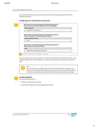 7/26/2020 SAP e-book
1/1
you can plan ﬁnancial values manually and roll-up data of assigned portfolio items and
assigned initiatives.
Conﬁguration for Classiﬁcation Hierarchies
Figure 39: Conﬁguration of Classiﬁcation Hierarchies
You can implement a business add-in to modify the rollup factor for portfolio elements. In the
standard delivery, the same rollup factor is used to roll up every ﬁnancial view and capacity
view.
Hint:
You can also set up a portfolio type for classiﬁcation hierarchies. However, you
could use the same portfolio types that you used for standard portfolios. Keep in
mind that the portfolio type speciﬁes ﬁnancial and capacity planning settings.
LESSON SUMMARY
You should now be able to:
● Create a classiﬁcation hierarchy
● Check the conﬁguration of classiﬁcation hierarchies
Unit 2: Portfolio Deﬁnition and Buckets
© Copyright. All rights reserved. 54
 