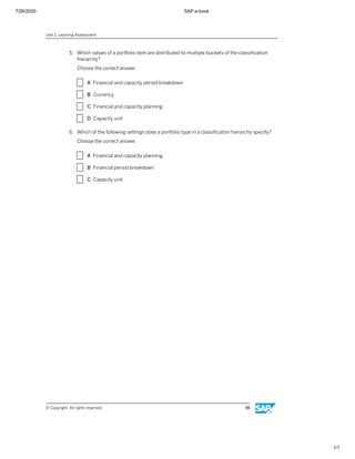 7/26/2020 SAP e-book
1/1
5. Which values of a portfolio item are distributed to multiple buckets of the classiﬁcation
hierarchy?
Choose the correct answer.
X A Financial and capacity period breakdown
X B Currency
X C Financial and capacity planning
X D Capacity unit
6. Which of the following settings does a portfolio type in a classiﬁcation hierarchy specify?
Choose the correct answer.
X A Financial and capacity planning
X B Financial period breakdown
X C Capacity unit
Unit 2: Learning Assessment
© Copyright. All rights reserved. 56
 
