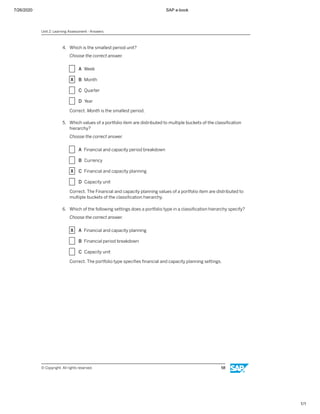 7/26/2020 SAP e-book
1/1
4. Which is the smallest period unit?
Choose the correct answer.
X A Week
X B Month
X C Quarter
X D Year
Correct. Month is the smallest period.
5. Which values of a portfolio item are distributed to multiple buckets of the classiﬁcation
hierarchy?
Choose the correct answer.
X A Financial and capacity period breakdown
X B Currency
X C Financial and capacity planning
X D Capacity unit
Correct. The Financial and capacity planning values of a portfolio item are distributed to
multiple buckets of the classiﬁcation hierarchy.
6. Which of the following settings does a portfolio type in a classiﬁcation hierarchy specify?
Choose the correct answer.
X A Financial and capacity planning
X B Financial period breakdown
X C Capacity unit
Correct. The portfolio type speciﬁes ﬁnancial and capacity planning settings.
Unit 2: Learning Assessment - Answers
© Copyright. All rights reserved. 58
 
