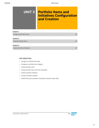 7/26/2020 SAP e-book
1/1
UNIT 3 Portfolio Items and
Initiatives Conﬁguration
and Creation
Lesson 1
Conﬁguring Portfolio Items 60
Lesson 2
Creating Portfolio Items 63
Lesson 3
Creating Portfolio Initiatives 67
UNIT OBJECTIVES
● Conﬁgure a portfolio item type
● Conﬁgure a portfolio item category
● Create portfolio items
● Create portfolio items with item templates
● Outline portfolio initiatives
● Create a portfolio initiative
● Outline the synchronization of portfolio initiative master data
© Copyright. All rights reserved. 59
 