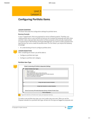 7/26/2020 SAP e-book
1/1
Unit 3
Lesson 1
Conﬁguring Portfolio Items
LESSON OVERVIEW
The lesson discusses the conﬁguration settings for portfolio items.
Business Example
In your IT department, there are proposals for various software projects. Therefore, you
create portfolio items in your portfolio so that you can compare the proposals with each other
and then make a decision later about which of these proposals will be actually implemented.
In Customizing for SAP Portfolio and Project Management, you want to create a portfolio item
type that you can use to create the portfolio items. For this reason, you require the following
knowledge:
● An understanding of how to conﬁgure portfolio items
LESSON OBJECTIVES
After completing this lesson, you will be able to:
● Conﬁgure a portfolio item type
● Conﬁgure a portfolio item category
Portfolio Item Type
Figure 40: Deﬁnition of Portfolio Item Types and Dependent Settings
To create a new portfolio item type, you must create a key and a text. When you set the
Proposal indicator for a portfolio item type, all items for this type are ﬂagged as proposals and
© Copyright. All rights reserved. 60
 