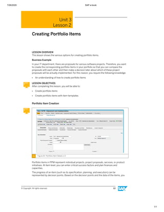 7/26/2020 SAP e-book
1/1
Unit 3
Lesson 2
Creating Portfolio Items
LESSON OVERVIEW
This lesson shows the various options for creating portfolio items.
Business Example
In your IT department, there are proposals for various software projects. Therefore, you want
to create the corresponding portfolio items in your portfolio so that you can compare the
proposals with each other and then make a decision later about which of these project
proposals will be actually implemented. For this reason, you require the following knowledge:
● An understanding of how to create portfolio items
LESSON OBJECTIVES
After completing this lesson, you will be able to:
● Create portfolio items
● Create portfolio items with item templates
Portfolio Item Creation
Figure 42: Portfolio Item Details 1/2
Portfolio items in PPM represent individual projects, project proposals, services, or product
initiatives. At item level, you can enter critical success factors and plan ﬁnances and
capacities.
The progress of an item (such as its speciﬁcation, planning, and execution) can be
represented by decision points. Based on the decision points and the data of the items, you
© Copyright. All rights reserved. 63
 