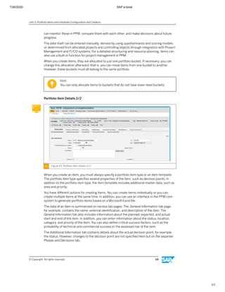 7/26/2020 SAP e-book
1/1
can monitor these in PPM, compare them with each other, and make decisions about future
progress.
The data itself can be entered manually, derived by using questionnaires and scoring models,
or determined from allocated projects and controlling objects through integration with Project
Management and FI/CO systems. For a detailed structuring and resource planning, items can
also use a built-in function for project management in PPM.
When you create items, they are allocated to just one portfolio bucket. If necessary, you can
change this allocation afterward, that is, you can move items from one bucket to another.
However, these buckets must all belong to the same portfolio.
Hint:
You can only allocate items to buckets that do not have lower-level buckets.
Portfolio Item Details 2/2
Figure 43: Portfolio Item Details 2/2
When you create an item, you must always specify a portfolio item type or an item template.
The portfolio item type speciﬁes several properties of the item, such as decision points. In
addition to the portfolio item type, the item template includes additional master data, such as
area and priority.
You have diﬀerent options for creating items. You can create items individually or you can
create multiple items at the same time. In addition, you can use an interface in the PPM core
system to generate portfolio items based on a Microsoft Excel ﬁle.
The data of an item is summarized on various tab pages. The General Information tab page,
for example, contains the name, external identiﬁcation, and description of the item. The
General Information tab also includes information about the planned, expected, and actual
start and end of the item. In addition, you can enter information about the status, location,
category, and priority of the item. You can also deﬁne critical success factors, such as the
probability of technical and commercial success or the assessed risk of the item.
The Additional Information tab contains details about the actual decision point, for example,
the status. However, changes to the decision point are not speciﬁed here but on the separate
Phases and Decisions tab.
Unit 3: Portfolio Items and Initiatives Conﬁguration and Creation
© Copyright. All rights reserved. 64
 