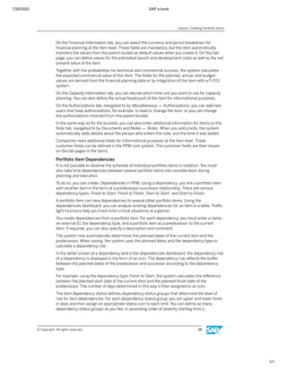 7/26/2020 SAP e-book
1/1
On the Financial Information tab, you can select the currency and period breakdown for
ﬁnancial planning at the item level. These ﬁelds are mandatory, but the item automatically
transfers the values from the parent bucket as default values when you create it. On this tab
page, you can deﬁne values for the estimated launch and development costs as well as the net
present value of the item.
Together with the probabilities for technical and commercial success, the system calculates
the expected commercial value of this item. The ﬁelds for the planned, actual, and budget
values are derived from the ﬁnancial planning data or by integration of the item with a FI/CO
system.
On the Capacity Information tab, you can decide which time unit you want to use for capacity
planning. You can also deﬁne the actual headcount of the item for informational purposes.
On the Authorizations tab, navigated to by Miscellaneous→ Authorizations, you can add new
users that have authorizations, for example, to read or change the item, or you can change
the authorizations inherited from the parent bucket.
In the same way as for the buckets, you can also enter additional information for items on the
Note tab, navigated to by Documents and Notes→ Notes. When you add a note, the system
automatically adds details about the person who enters the note, and the time it was added.
Companies need additional ﬁelds for informational purposes at the item level. These
customer ﬁelds can be deﬁned in the PPM core system. The customer ﬁelds are then shown
on the tab pages in the items.
Portfolio Item Dependencies
It is not possible to observe the schedule of individual portfolio items in isolation. You must
also take time dependencies between several portfolio items into consideration during
planning and execution.
To do so, you can create Dependencies in PPM. Using a dependency, you link a portfolio item
with another item in the form of a predecessor-successor relationship. There are various
dependency types: Finish to Start, Finish to Finish, Start to Start, and Start to Finish.
A portfolio item can have dependencies to several other portfolio items. Using the
dependencies dashboard, you can analyze existing dependencies for an item in a table. Traﬃc
light functions help you track time-critical situations at a glance.
You create dependencies from a portfolio item. For each dependency, you must enter a name,
an external ID, the dependency type, and a portfolio item as a predecessor to the current
item. If required, you can also specify a description and comment.
The system now automatically determines the planned dates of the current item and the
predecessor. When saving, the system uses the planned dates and the dependency type to
calculate a dependency risk.
In the detail screen of a dependency and in the dependencies dashboard, the dependency risk
of a dependency is displayed in the form of an icon. The dependency risk reﬂects the buﬀer
between the planned dates of the predecessor and successor according to the dependency
type.
For example, using the dependency type Finish to Start, the system calculates the diﬀerence
between the planned start date of the current item and the planned ﬁnish date of the
predecessor. The number of days determined in this way is then assigned to an icon.
The item dependency status deﬁnes dependency status groups that determine the level of
risk for item dependencies. For each dependency status group, you set upper and lower limits
in days and then assign an appropriate status icon to each limit. You can deﬁne as many
dependency status groups as you like, in ascending order of severity starting from 1.
Lesson: Creating Portfolio Items
© Copyright. All rights reserved. 65
 