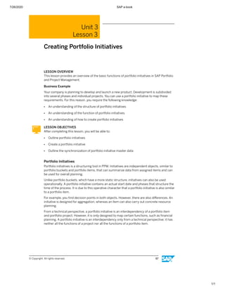 7/26/2020 SAP e-book
1/1
Unit 3
Lesson 3
Creating Portfolio Initiatives
LESSON OVERVIEW
This lesson provides an overview of the basic functions of portfolio initiatives in SAP Portfolio
and Project Management.
Business Example
Your company is planning to develop and launch a new product. Development is subdivided
into several phases and individual projects. You can use a portfolio initiative to map these
requirements. For this reason, you require the following knowledge:
● An understanding of the structure of portfolio initiatives
● An understanding of the function of portfolio initiatives
● An understanding of how to create portfolio initiatives
LESSON OBJECTIVES
After completing this lesson, you will be able to:
● Outline portfolio initiatives
● Create a portfolio initiative
● Outline the synchronization of portfolio initiative master data
Portfolio Initiatives
Portfolio initiatives is a structuring tool in PPM. Initiatives are independent objects, similar to
portfolio buckets and portfolio items, that can summarize data from assigned items and can
be used for overall planning.
Unlike portfolio buckets, which have a more static structure, initiatives can also be used
operationally. A portfolio initiative contains an actual start date and phases that structure the
time of the process. It is due to this operative character that a portfolio initiative is also similar
to a portfolio item.
For example, you ﬁnd decision points in both objects. However, there are also diﬀerences. An
initiative is designed for aggregation, whereas an item can also carry out concrete resource
planning.
From a technical perspective, a portfolio initiative is an interdependency of a portfolio item
and portfolio project. However, it is only designed to map certain functions, such as ﬁnancial
planning. A portfolio initiative is an interdependency only from a technical perspective; it has
neither all the functions of a project nor all the functions of a portfolio item.
© Copyright. All rights reserved. 67
 