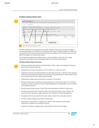 7/26/2020 SAP e-book
1/1
Portfolio Initiative Master Data
Figure 46: Portfolio Initiatives in PPM
Portfolio initiatives are of operational character. However, they also summarize the data of
subordinate objects. This diﬀerence is illustrated in the ﬁgure, Portfolio Initiatives in PPM. You
can see phases and decision points that represent the progress of the initiative and thus also
aﬀect the progress of subordinate objects.
The subordinate objects are portfolio items. In documentation, such items are usually
referred to as initiative items to distinguish them from normal portfolio items.
Portfolio Initiative Basic Functions
● Overview speciﬁes description and identiﬁcation, status, dates, and settings for ﬁnancial
planning and capacity planning.
● Assigned items assign existing items to the initiative or create new items.
● Capacities and ﬁnancial planning determine plan data manually, or determine the capacity
data and ﬁnancial data by rolling up the planning of subordinate items. Alternatively, derive
ﬁnancial planning from the capacity planning data.
● Stakeholders assign parties and persons involved in an initiative.
● Phases and decisions use phases and decision points to map the life cycle of an initiative.
The phase concept is based on that of Project Management. Stakeholders can be included
in the approval process.
● Questionnaires assign values to ﬁelds that would otherwise be diﬃcult to determine.
● Checklists document the completion of the most important topics of an initiative. The
structure of the checklists is again based on the checklists in Project Management.
● Change documents are used for attributes, status, object links, and authorizations.
● Process change changes the portfolio initiative type.
● Classiﬁcation hierarchies for initiatives are used to map initiatives to alternative
hierarchies in addition to a portfolio structure.
● Versions for initiative, assigned items, and projects to store historical data.
Lesson: Creating Portfolio Initiatives
© Copyright. All rights reserved. 69
 