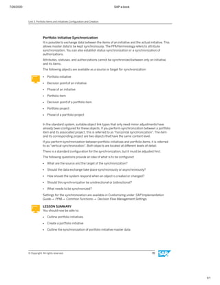 7/26/2020 SAP e-book
1/1
Portfolio Initiative Synchronization
It is possible to exchange data between the items of an initiative and the actual initiative. This
allows master data to be kept synchronously. The PPM terminology refers to attribute
synchronization. You can also establish status synchronization or a synchronization of
authorizations.
Attributes, statuses, and authorizations cannot be synchronized between only an initiative
and its items.
The following objects are available as a source or target for synchronization:
● Portfolio initiative
● Decision point of an initiative
● Phase of an initiative
● Portfolio item
● Decision point of a portfolio item
● Portfolio project
● Phase of a portfolio project
In the standard system, suitable object link types that only need minor adjustments have
already been conﬁgured for these objects. If you perform synchronization between a portfolio
item and its associated project, this is referred to as "horizontal synchronization". The item
and its corresponding project are two objects that have the same content level.
If you perform synchronization between portfolio initiatives and portfolio items, it is referred
to as "vertical synchronization". Both objects are located at diﬀerent levels of detail.
There is a standard conﬁguration for the synchronization, but it must be adjusted ﬁrst.
The following questions provide an idea of what is to be conﬁgured:
● What are the source and the target of the synchronization?
● Should the data exchange take place synchronously or asynchronously?
● How should the system respond when an object is created or changed?
● Should this synchronization be unidirectional or bidirectional?
● What needs to be synchronized?
Settings for the synchronization are available in Customizing under SAP Implementation
Guide→ PPM→ Common Functions→ Decision Flow Management Settings.
LESSON SUMMARY
You should now be able to:
● Outline portfolio initiatives
● Create a portfolio initiative
● Outline the synchronization of portfolio initiative master data
Unit 3: Portfolio Items and Initiatives Conﬁguration and Creation
© Copyright. All rights reserved. 70
 