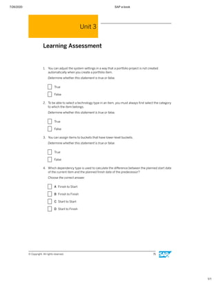 7/26/2020 SAP e-book
1/1
Unit 3
Learning Assessment
1. You can adjust the system settings in a way that a portfolio project is not created
automatically when you create a portfolio item.
Determine whether this statement is true or false.
X True
X False
2. To be able to select a technology type in an item, you must always ﬁrst select the category
to which the item belongs.
Determine whether this statement is true or false.
X True
X False
3. You can assign items to buckets that have lower-level buckets.
Determine whether this statement is true or false.
X True
X False
4. Which dependency type is used to calculate the diﬀerence between the planned start date
of the current item and the planned ﬁnish date of the predecessor?
Choose the correct answer.
X A Finish to Start
X B Finish to Finish
X C Start to Start
X D Start to Finish
© Copyright. All rights reserved. 71
 