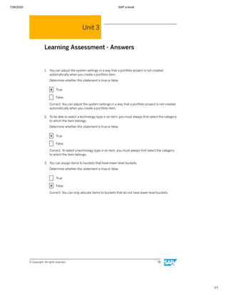 7/26/2020 SAP e-book
1/1
Unit 3
Learning Assessment - Answers
1. You can adjust the system settings in a way that a portfolio project is not created
automatically when you create a portfolio item.
Determine whether this statement is true or false.
X True
X False
Correct. You can adjust the system settings in a way that a portfolio project is not created
automatically when you create a portfolio item.
2. To be able to select a technology type in an item, you must always ﬁrst select the category
to which the item belongs.
Determine whether this statement is true or false.
X True
X False
Correct. To select a technology type in an item, you must always ﬁrst select the category
to which the item belongs.
3. You can assign items to buckets that have lower-level buckets.
Determine whether this statement is true or false.
X True
X False
Correct. You can only allocate items to buckets that do not have lower-level buckets.
© Copyright. All rights reserved. 73
 
