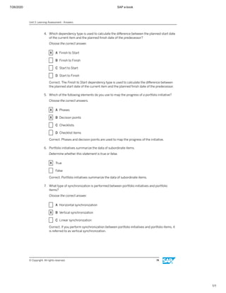 7/26/2020 SAP e-book
1/1
4. Which dependency type is used to calculate the diﬀerence between the planned start date
of the current item and the planned ﬁnish date of the predecessor?
Choose the correct answer.
X A Finish to Start
X B Finish to Finish
X C Start to Start
X D Start to Finish
Correct. The Finish to Start dependency type is used to calculate the diﬀerence between
the planned start date of the current item and the planned ﬁnish date of the predecessor.
5. Which of the following elements do you use to map the progress of a portfolio initiative?
Choose the correct answers.
X A Phases
X B Decision points
X C Checklists
X D Checklist items
Correct. Phases and decision points are used to map the progress of the initiative.
6. Portfolio initiatives summarize the data of subordinate items.
Determine whether this statement is true or false.
X True
X False
Correct. Portfolio initiatives summarize the data of subordinate items.
7. What type of synchronization is performed between portfolio initiatives and portfolio
items?
Choose the correct answer.
X A Horizontal synchronization
X B Vertical synchronization
X C Linear synchronization
Correct. If you perform synchronization between portfolio initiatives and portfolio items, it
is referred to as vertical synchronization.
Unit 3: Learning Assessment - Answers
© Copyright. All rights reserved. 74
 