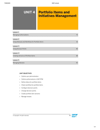 7/26/2020 SAP e-book
1/1
UNIT 4 Portfolio Items and
Initiatives Management
Lesson 1
Managing Authorizations 76
Lesson 2
Using Statuses and Workﬂows for Portfolio Items 81
Lesson 3
Using Decision Points 85
Lesson 4
Creating Versions of Portfolio Items 88
Lesson 5
Managing Reviews 90
UNIT OBJECTIVES
● Outline user administration
● Outline authorizations in SAP PPM
● Deﬁne status for portfolio items
● Check workﬂow for portfolio items
● Conﬁgure decision points
● Change decision points
● Create portfolio item versions
● Manage reviews
© Copyright. All rights reserved. 75
 