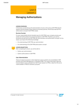 7/26/2020 SAP e-book
1/1
Unit 4
Lesson 1
Managing Authorizations
LESSON OVERVIEW
In this lesson, we will discuss the administration of users in the various SAP PPM relevant
systems and the linking of these systems to business partners. We will also deal with the
authorization concept of SAP PPM in detail.
Business Example
It is your responsibility that all intended users for SAP PPM in your company receive user
names and authorizations for processing objects in SAP PPM. Therefore, you want to
familiarize yourself with the SAP PPM user administration and authorization concept. For this
reason, you require the following knowledge:
● An understanding of SAP PPM user administration
● An understanding of the SAP PPM authorization concept
LESSON OBJECTIVES
After completing this lesson, you will be able to:
● Outline user administration
● Outline authorizations in SAP PPM
User Administration
There are several processes in which data from various systems are consolidated in SAP
Portfolio and Project Management in S/4HANA (PPM). This means that project data and
ﬁnancial details can be uploaded from SAP Project System to PPM, or data from BI can be
made available in PPM for evaluation purposes.
© Copyright. All rights reserved. 76
 